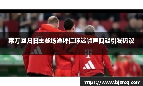 莱万回归旧主赛场遭拜仁球迷嘘声四起引发热议